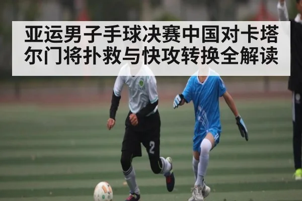 亚运男子手球决赛中国对卡塔尔门将扑救与快攻转换全解读